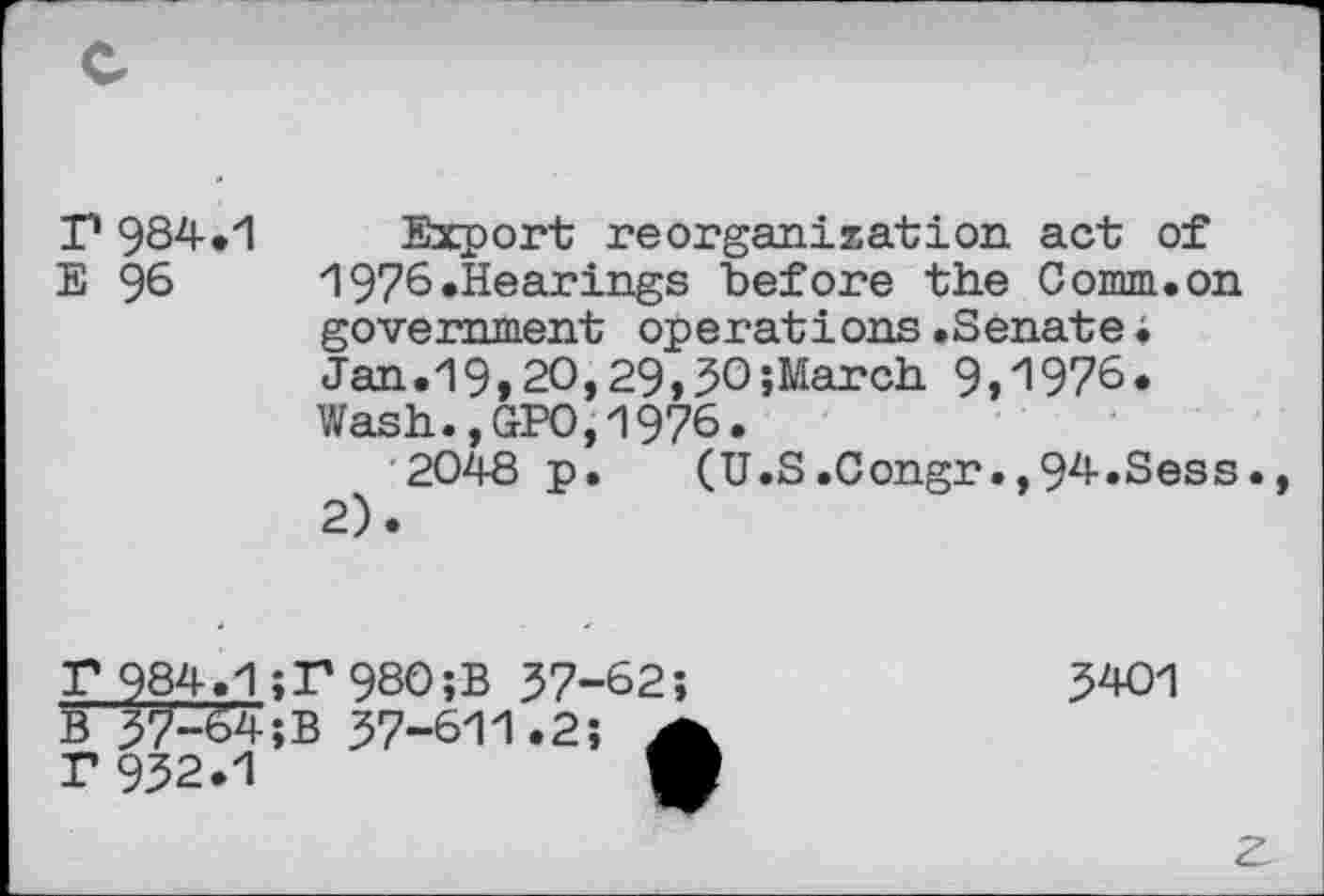 ﻿r 984.1 Export reorganization act of E 96	1976.Hearings before the Comm.on
government operations.Senate• Jan.19,2O,29,3O;March 9,1976. Wash.,GPO,1976.
2048 p. (U.S.Congr.,94.Sess. 2).
F 984.1;P980;B 37-62;
B 37-64;B 37-611.2; 4 r 932.1	■
3401